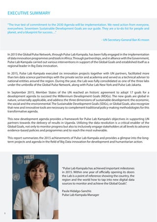 EXECUTIVE SUMMARY
In 2015 the Global Pulse Network, through Pulse Lab Kampala, has been fully engaged in the implementation
ofdatainnovationprogrammesandtoolsinAfrica.Throughpartnerships,andinalliancewiththeGovernment,
Pulse Lab Kampala carried out various interventions in support of the Global Goals and established itself as a
regional leader in Big Data innovation.
In 2015, Pulse Lab Kampala executed six innovation projects together with UN partners, facilitated more
than ten data science partnerships with the private sector and academia and served as a technical adviser to
national entities around the region. During the year, the Lab was fully consolidated as one of the three labs
under the umbrella of the Global Pulse Network, along with Pulse Lab New York and Pulse Lab Jakarta.
In September 2015, Member States of the UN reached an historic agreement to adopt 17 goals for a
development agenda to succeed the Millennium Development Goals (MDGs). The new goals are global in
nature, universally applicable, and address the three dimensions of sustainable development: the economic,
the social and the environmental.The Sustainable Development Goals (SDGs), or Global Goals, also recognize
that new and innovative tools are necessary to complement traditional policy-making methodologies for this
transformative agenda.
This new development agenda provides a framework for Pulse Lab Kampala’s objectives in supporting UN
partners towards the delivery of results in Uganda. Utilizing the data revolution is a critical enabler of the
Global Goals, not only to monitor progress but also to inclusively engage stakeholders at all levels to advance
evidence-based policies and programmes and to reach the most vulnerable.
This report summarizes the 2015 achievements of Pulse Lab Kampala and provides a glimpse into the long-
term projects and agenda in the field of Big Data innovation for development and humanitarian action.
“Pulse Lab Kampala has achieved important milestones
in 2015. Within one year of officially opening its doors
the Lab is a point of reference showing the country, the
region and the world how to tap into new digital data
sources to monitor and achieve the Global Goals”.
Paula Hidalgo-Sanchis
Pulse Lab Kampala Manager
3
“The true test of commitment to the 2030 Agenda will be implementation. We need action from everyone,
everywhere. Seventeen Sustainable Development Goals are our guide. They are a to-do list for people and
planet, and a blueprint for success…”
- UN Secretary-General Ban Ki-moon
 