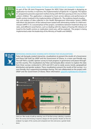 7
IMPROVING KNOWLEDGE SHARING WITH INTERACTIVE VISUALIZATIONS
Pulse Lab Kampala created interactive, visualizations to present the results of a Governance
and Peace Poll (GaP) by UNDP and the Government of Ghana, in a more user-friendly way.
The GaP Poll is a public opinion survey to track progress in governance and peace through-
out the country. The visualizations by Pulse Lab Kampala allow viewers to explore the data
from three surveys conducted in 2014 and 2015 and to easily access trends, geographical
distribution and gender analysis. These visualizations present the results of the surveys in a
user-friendly, thus supporting knowledge sharing. The Lab collaborated on the project with
UNDP and the Government of Ghana. More information: gappoll.unglobalpulse.net/ghana
USING REAL-TIME MONITORING TO TRACK IMPLEMENTATION OF HIV&AIDS TREATMENT
As part of the UN Joint Programme ‘Support for AIDS’, Pulse Lab Kampala is designing an
application to monitor, in real time, the implementation of Option B+ in Uganda. The Option
B+ programme prevents expectant mothers living with HIV from passing on the virus to their
unborn children. This application is designed to track service delivery and performance of
health centres involved in the implementation of Option B+. The evidence-based visualiza-
tion and analysis of data collected in the Health Management Information System (HMIS)
will inform the decisions of the national team tasked with eliminating mother to child trans-
mission (eMTCT). In a second phase of the project, correlations between treatment drop-out
rates, and different social factors, such as dealing with the stigma of having HIV, distance of
travel to the health centres or medication stock outs, will be explored. The project is being
implemented under the leadership of the Ministry of Health and UNAIDS.
Users can filter results of polls by selecting one of the thee surveys, selecting a question
from the survey and choosing a response category for that question. Results can then be
analyzed by region of the country and compared over time and across a gender break-
down.
 
