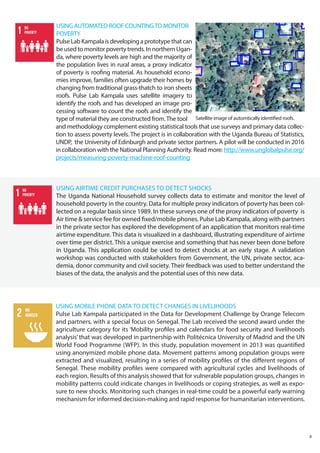 USING MOBILE PHONE DATA TO DETECT CHANGES IN LIVELIHOODS
Pulse Lab Kampala participated in the Data for Development Challenge by Orange Telecom
and partners, with a special focus on Senegal. The Lab received the second award under the
agriculture category for its ‘Mobility profiles and calendars for food security and livelihoods
analysis’ that was developed in partnership with Politécnica University of Madrid and the UN
World Food Programme (WFP). In this study, population movement in 2013 was quantified
using anonymized mobile phone data. Movement patterns among population groups were
extracted and visualized, resulting in a series of mobility profiles of the different regions of
Senegal. These mobility profiles were compared with agricultural cycles and livelihoods of
each region. Results of this analysis showed that for vulnerable population groups, changes in
mobility patterns could indicate changes in livelihoods or coping strategies, as well as expo-
sure to new shocks. Monitoring such changes in real-time could be a powerful early warning
mechanism for informed decision-making and rapid response for humanitarian interventions.
USING AIRTIME CREDIT PURCHASES TO DETECT SHOCKS
The Uganda National Household survey collects data to estimate and monitor the level of
household poverty in the country. Data for multiple proxy indicators of poverty has been col-
lected on a regular basis since 1989. In these surveys one of the proxy indicators of poverty is
Air time & service fee for owned fixed/mobile phones. Pulse Lab Kampala, along with partners
in the private sector has explored the development of an application that monitors real-time
airtime expenditure. This data is visualized in a dashboard, illustrating expenditure of airtime
over time per district. This a unique exercise and something that has never been done before
in Uganda. This application could be used to detect shocks at an early stage. A validation
workshop was conducted with stakeholders from Government, the UN, private sector, aca-
demia, donor community and civil society. Their feedback was used to better understand the
biases of the data, the analysis and the potential uses of this new data.
8
USING AUTOMATED ROOF COUNTINGTO MONITOR
POVERTY
PulseLabKampalaisdevelopingaprototypethatcan
be used to monitor poverty trends. In northern Ugan-
da, where poverty levels are high and the majority of
the population lives in rural areas, a proxy indicator
of poverty is roofing material. As household econo-
mies improve, families often upgrade their homes by
changing from traditional grass-thatch to iron sheets
roofs. Pulse Lab Kampala uses satellite imagery to
identify the roofs and has developed an image pro-
cessing software to count the roofs and identify the
type of material they are constructed from.The tool
and methodology complement existing statistical tools that use surveys and primary data collec-
tion to assess poverty levels. The project is in collaboration with the Uganda Bureau of Statistics,
UNDP, the University of Edinburgh and private sector partners. A pilot will be conducted in 2016
in collaboration with the National Planning Authority. Read more: http://www.unglobalpulse.org/
projects/measuring-poverty-machine-roof-counting
Satellite image of automtically identified roofs.
 