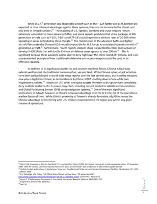Anti-Access/Area Denial
/Luce.nt/
4
While U.S. 5th
generation low observable aircraft such as the F-22A fighter and B-2A bomber are
expected to have inherent advantages against these systems, they are not immune to the threat, and
only exist in limited numbers.13
The majority of U.S. fighters, bombers and cruise missiles remain
extremely vulnerable to these advanced SAMs, and some experts postulate that strike packages of 4th
generation aircraft such as F-15’s, F-16’s and F/A-18’s could experience attrition rates of 20-30% when
operating in areas defended by these threats.14
The combination of the advanced SAMs and fighter
aircraft fleet make the Chinese IADS virtually impossible for U.S. forces to consistently penetrate with 4th
generation aircraft.15
Furthermore, recent reports indicate China is expected to either soon acquire or
develop S-400 SAMs that will double Chinese air defense coverage out to over 200nm.16
This is
significant because these weapons will be able to deny flight over the entire island of Formosa, and is an
unprecedented example of how traditionally defensive anti-access weapons could be used in an
offensive capacity.
In addition to its significant counter-air and counter-maritime forces, Chinese A2/AD now
extends well beyond the traditional domains of air, sea and land. While Chinese cyber-attack activities
have been well publicized in world-wide news reports over the last several years, anti-satellite weapons
now pose a legitimate threat, as demonstrated by China’s 2007 shooting down of one of its own
inoperative satellites.17
Attacks on U.S. cyber and space targets threaten to disrupt or even completely
deny multiple enablers of U.S. power projection, including but not limited to satellite communications
and Global Positioning System (GPS) based navigation systems.18
One of the most significant
implications of A2/AD, however, is China’s increased advantage over the U.S in terms of the operational
warfare factor of time. While China’s proximity to Taiwan is already favorable, A2/AD increases the
Chinese advantage by interfering with U.S. military movement into the region and within any given
theater of operations.
13
Ibid, 42,66, Krepinevich, Why Air-Sea Battle?, 23, and Geoffrey Church (USAF Air Combat Command), e-mail message to author, 25 November
2009. USAF Air Combat Command reports that current plans are to limited F-22A production to 140 combat capable aircraft.
14
Abdulla Toukan and Anthony H. Cordesman, Study on a Possible Israeli Strike on Iran’s Nuclear Development Facilities (Washington, DC: CSIS),
14 March 2009.
15
Eric Talmadge, USA Today. “US Official Notes China’s Military Gains,” 29 September 2007.
http://www.usatoday.com/news/world/2007-09-29-3112601973_x.htm (accessed 27 April 2010).
16
James C. O’Halloran and Christopher F. Foss (eds.), Jane’s Land Based Air Defence 2008-2009, 187.
17
Krepinevich, Why Air-Sea Battle?,15.
18
Ibid, 16.
 