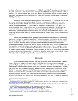 Anti-Access/Area Denial
/Luce.nt/
9
to China, as fourteen other countries possessed S-300 SAMs as of 2009.40
While Iran is not believed to
currently operate the S-300, they have been seeking modern A2/AD technology since the mid-1990s.41
Iranian A2/AD assets positioned near the Strait of Hormuz would similarly alter the balance of power in
the Middle East by denying other’s access to the Persian Gulf, and is just one example of the danger of
A2/AD proliferation.
Admittedly, A2/AD is not the only challenge U.S. forces face in the 21st
Century, as the character
of modern conflict is extraordinarily complex. While not a new concept, many current wars have
recently been defined as “hybrid” in character, with adversaries effectively employing elements of
regular and irregular warfare.42
It is hybrid warfare, not state actors employing A2/AD, which has
become the focus of U.S. military efforts since the terrorist attacks of September 11, 2001, and has
required creative approaches to address the challenges of fighting insurgents in foreign lands.
Additionally, combating irregular warfare has been a top priority of the Department of Defense (DoD)
since 2008. As such, it has driven the majority of contemporary thought on the conduct of operational
warfare.43
Many of the same experts agree, however, that hybrid warfare does not replace conventional
warfare, or eliminate the need to prepare for it.44
A2/AD technologies will, however, serve to amplify
the dangers posed by hybrid warfare as anti-access weapons proliferate to state and non-state actors
around the world. But while the DoD advocates the need for balance between conventional and
irregular capabilities and highlights the need for superior conventional forces, the U.S. military remains
ill-prepared to execute combat operations against modern A2/AD systems that are employed in many
places around the world.45
A2/AD is therefore the critical underlying theme that defines the evolution
of modern combat, whether conventional, irregular or hybrid. As long as U.S. forces remain unprepared
to counter A2/AD, the American military will suffer the same fate as that of the French in 1940: military
failure due to the inability to comprehend the evolution of modern warfare.46
CONCLUSION
Just as Blitzkrieg changed combat in 1940, anti-access/area denial technologies and strategies
have re-defined the character of modern warfare. A2/AD undermines contemporary U.S. power
projection by denying freedom of movement and freedom of action in and around areas of interest, and
clearly reveals problems American forces would face in the event of conflict with China over Taiwan or
the South China Sea. Implications of A2/AD, however, reach far beyond that of conflict in the western
Pacific. To successfully operate in the A2/AD environment, the U.S. military must prepare adequately
for this evolution of modern warfare by understanding the operational implications presented by
modern technology. Planners must use innovative joint planning concepts such as AirSea Battle and
effective integration of joint forces to help achieve the desired end state with the resources available to
40
O’Halloran and Foss, Jane’s Land Based Air Defence 2008-2009, 186.
41
Anoushiravan Ehteshami, “Iran’s National Strategy Striving for Regional Parity or Supremacy?,” Jane’s Online (Vol. 27, Issue 4, 1 April 1994)
http://search.janes.com (accessed 28 August 2009).
42
Robert Wilke, “Hybrid Warfare: Something Old, Not Something New” (Maxwell AFB, AL: Air and Space Power Journal, Volume XXIII, No. 4,
Winter 2009), 14.
43
U.S. Department of Defense, National Defense Strategy, (Washington, DC: DoD, June 2008), 13.
44
Frank G. Hoffman, “Hybrid Warfare and Challenges,” Joint Force Quarterly, No.52, (1st
Quarter 2009).
http://smallwarsjournal.com/documents/jfqhoffman.pdf (accessed 17 April 2009), 38.
45
U.S. Department of Defense, National Defense Strategy, (Washington, DC: DoD, June 2008), 13.
46
Williamson Murray and Allan R. Millett (eds.), Military Innovation in the Interwar Period, 1996, 34-35.
 
