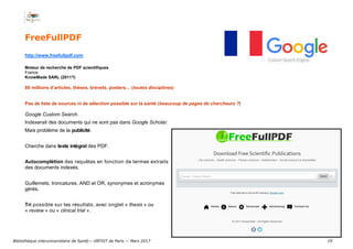 10
FreeFullPDF
http://www.freefullpdf.com
Moteur de recherche de PDF scientifiques
France
KnowMade SARL (2011?)
80 millions d’articles, thèses, brevets, posters… (toutes disciplines)
Pas de liste de sources ni de sélection possible sur la santé (beaucoup de pages de chercheurs ?)
Google Custom Search.
Indexerait des documents qui ne sont pas dans Google Scholar.
Mais problème de la publicité.
Cherche dans texte intégral des PDF.
Autocomplétion des requêtes en fonction de termes extraits
des documents indexés.
Guillemets, troncatures, AND et OR, synonymes et acronymes
gérés.
Tri possible sur les résultats, avec onglet « thesis » ou
« review » ou « clinical trial ».
Bibliothèque interuniversitaire de Santé— URFIST de Paris — Mars 2017
 