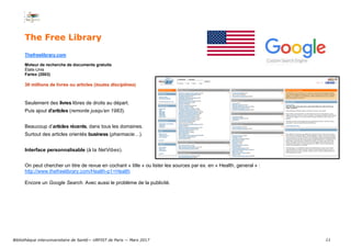 11
The Free Library
Thefreelibrary.com
Moteur de recherche de documents gratuits
États-Unis
Farlex (2003)
30 millions de livres ou articles (toutes disciplines)
Seulement des livres libres de droits au départ.
Puis ajout d’articles (remonte jusqu’en 1983).
Beaucoup d’articles récents, dans tous les domaines.
Surtout des articles orientés business (pharmacie…).
Interface personnalisable (à la NetVibes).
On peut chercher un titre de revue en cochant « title » ou lister les sources par ex. en « Health, general » :
http://www.thefreelibrary.com/Health-p1+Health
Encore un Google Search. Avec aussi le problème de la publicité.
Bibliothèque interuniversitaire de Santé— URFIST de Paris — Mars 2017
 