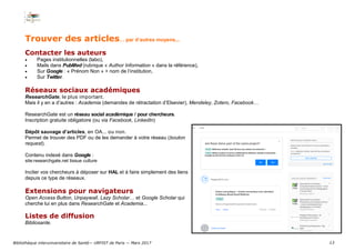 13
Trouver des articles… par d’autres moyens...
Contacter les auteurs
 Pages institutionnelles (labo),
 Mails dans PubMed (rubrique « Author Information » dans la référence),
 Sur Google : « Prénom Non » + nom de l’institution,
 Sur Twitter.
Réseaux sociaux académiques
ResearchGate, le plus important.
Mais il y en a d’autres : Academia (demandes de rétractation d’Elsevier), Mendeley, Zotero, Facebook…
ResearchGate est un réseau social académique / pour chercheurs.
Inscription gratuite obligatoire (ou via Facebook, LinkedIn)
Dépôt sauvage d’articles, en OA... ou non.
Permet de trouver des PDF ou de les demander à votre réseau (bouton
request).
Contenu indexé dans Google :
site:researchgate.net tissue culture
Inciter vos chercheurs à déposer sur HAL et à faire simplement des liens
depuis ce type de réseaux.
Extensions pour navigateurs
Open Access Button, Unpaywall, Lazy Scholar… et Google Scholar qui
cherche lui en plus dans ResearchGate et Academia...
Listes de diffusion
Bibliosante.
Bibliothèque interuniversitaire de Santé— URFIST de Paris — Mars 2017
 