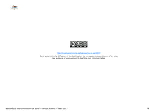 14
http://creativecommons.org/licenses/by-nc-sa/3.0/fr/
Sont autorisées la diffusion et la réutilisation de ce support sous réserve d’en citer
les auteurs et uniquement à des fins non commerciales.
Bibliothèque interuniversitaire de Santé— URFIST de Paris — Mars 2017
 