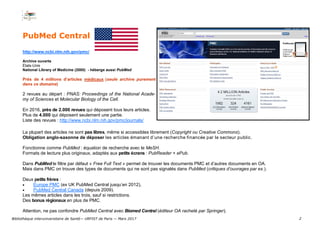2
PubMed Central
http://www.ncbi.nlm.nih.gov/pmc/
Archive ouverte
États-Unis
National Library of Medicine (2000) - héberge aussi PubMed
Près de 4 millions d’articles médicaux (seule archive purement
dans ce domaine)
2 revues au départ : PNAS: Proceedings of the National Acade-
my of Sciences et Molecular Biology of the Cell.
En 2016, près de 2.000 revues qui déposent tous leurs articles.
Plus de 4.000 qui déposent seulement une partie.
Liste des revues : http://www.ncbi.nlm.nih.gov/pmc/journals/
La plupart des articles ne sont pas libres, même si accessibles librement (Copyright ou Creative Commons).
Obligation anglo-saxonne de déposer les articles émanant d’une recherche financée par le secteur public.
Fonctionne comme PubMed : équation de recherche avec le MeSH.
Formats de lecture plus originaux, adaptés aux petits écrans : PubReader + ePub.
Dans PubMed le filtre par défaut « Free Full Text » permet de trouver les documents PMC et d’autres documents en OA.
Mais dans PMC on trouve des types de documents qui ne sont pas signalés dans PubMed (critiques d’ouvrages par ex.).
Deux petits frères :
 Europe PMC (ex UK PubMed Central jusqu’en 2012),
 PubMed Central Canada (depuis 2009).
Les mêmes articles dans les trois, sauf si restrictions.
Des bonus régionaux en plus de PMC.
Attention, ne pas confondre PubMed Central avec Biomed Central (éditeur OA racheté par Springer).
Bibliothèque interuniversitaire de Santé— URFIST de Paris — Mars 2017
 