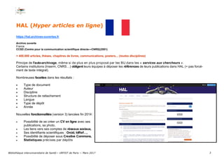 3
HAL (Hyper articles en ligne)
https://hal.archives-ouvertes.fr
Archive ouverte
France
CCSD (Centre pour la communication scientifique directe—CNRS)(2001)
+ 400.000 articles, thèses, chapitres de livres, communications, posters... (toutes disciplines)
Principe de l’auto-archivage, même si de plus en plus proposé par les BU dans les « services aux chercheurs ».
Certains institutions (Inserm, CNRS…) obligent leurs équipes à déposer les références de leurs publications dans HAL (= pas forcé-
ment de texte intégral).
Nombreuses facettes dans les résultats :
 Type de document
 Auteur
 Discipline
 Structure de rattachement
 Langue
 Type de dépôt
 Année
Nouvelles fonctionnalités (version 3) lancées fin 2014 :
 Possibilité de se créer un CV en ligne avec ses
publications, sa photo,
 Les liens vers ses comptes de réseaux sociaux,
 Ses identifiants scientifiques : Orcid, IdRef…,
 Possibilité de déposer sous Creative Commons,
 Statistiques précises par dépôts
Bibliothèque interuniversitaire de Santé— URFIST de Paris — Mars 2017
 