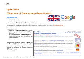 4
OpenDOAR
(Directory of Open Access Repositories)
http://opendoar.org/
Annuaire d’archives ouvertes
Royaume-Uni
Université de Nottingham (2003) - héberge aussi Sherpa / Roméo
Annuaire de serveurs d'archives ouvertes, mais aussi images, sets de données… (toutes disciplines)
On peut chercher :
 Des sites d’archives ouvertes (pour trouver
par exemple toutes les versions de HAL en
France).
 Ou directement dans le texte intégral des
documents contenus dans ces archives (pas
prévu au départ).
Ressemble à Google car… c’est un Google Cus-
tom Search ! (n’importe qui peut en créer un).
Astuces de recherche de Google fonctionnent
donc :
site:cnrs.fr purpura
Bibliothèque interuniversitaire de Santé— URFIST de Paris — Mars 2017
 