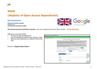5
ROAR
(Registry of Open Access Repositories)
http://roar.eprints.org/
Annuaire d’archives ouvertes
Royaume-Uni
Université de Southampton (2003)
Annuaire de serveurs d'archives ouvertes, mais aussi quelques revues en Open Access… (toutes disciplines)
Différences avec Open DOAR :
 Principe de l’auto-enregistrement
 Pas de possibilité de recherche par langue ou sujet
 Moins de sites répertoriés en médecine (160 contre
325)
Encore un Google Custom Search !
Bibliothèque interuniversitaire de Santé— URFIST de Paris — Mars 2017
 