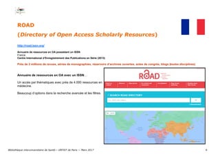 6
ROAD
(Directory of Open Access Scholarly Resources)
http://road.issn.org/
Annuaire de ressources en OA possédant un ISSN
France
Centre International d’Enregistrement des Publications en Série (2013)
Près de 2 millions de revues, séries de monographies, réservoirs d’archives ouvertes, actes de congrès, blogs (toutes disciplines)
Annuaire de ressources en OA avec un ISSN…
Un accès par thématiques avec près de 4.000 ressources en
médecine.
Beaucoup d’options dans la recherche avancée et les filtres.
Bibliothèque interuniversitaire de Santé— URFIST de Paris — Mars 2017
 