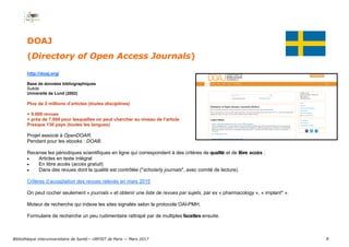 8
DOAJ
(Directory of Open Access Journals)
http://doaj.org/
Base de données bibliographiques
Suède
Université de Lund (2002)
Plus de 2 millions d’articles (toutes disciplines)
+ 9.000 revues
+ près de 7.000 pour lesquelles on peut chercher au niveau de l’article
Presque 130 pays (toutes les langues)
Projet associé à OpenDOAR.
Pendant pour les ebooks : DOAB.
Recense les périodiques scientifiques en ligne qui correspondent à des critères de qualité et de libre accès :
 Articles en texte intégral
 En libre accès (accès gratuit)
 Dans des revues dont la qualité est contrôlée ("scholarly journals", avec comité de lecture).
Critères d’acceptation des revues relevés en mars 2015
On peut cocher seulement « journals » et obtenir une liste de revues par sujets, par ex « pharmacology », « implant* ».
Moteur de recherche qui indexe les sites signalés selon le protocole OAI-PMH.
Formulaire de recherche un peu rudimentaire rattrapé par de multiples facettes ensuite.
Bibliothèque interuniversitaire de Santé— URFIST de Paris — Mars 2017
 