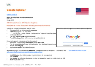 9
Google Scholar
scholar.google.fr
Moteur de recherche de documents académiques
États-Unis
Google (2004)
160 millions d’articles en 2014 ? (toutes disciplines)
Pas de liste de sources (mais indexe des sites personnels de chercheurs)
Astuces de Google fonctionnent : site:cat.inist.fr
 Opérateur AND par défaut, pas de troncature.
 Citations propres à un document.
 [CITATION] : article cité par d’autres articles mais non trouvé en ligne
par Google Scholar .
 Lien vers le PDF / HTML quand disponible.
 Possibilités d’export des références (et compatible Zotero).
Documents gratuits mais aussi parfois des payants !
 Indexation automatique et hétérogène, pas de thesaurus.
 Peu de possibilités d’affinage et d’exploitation des résultats (mais cherche
dans le texte intégral).
 Nombreuses erreurs dans les références.
Nouvelles fonctions lorgnant vers la bibliométrie (utile à montrer à vos lecteurs !)… comme sur HAL… : http://www.bibl.ulaval.ca/aide
-a-la-recherche/formations-et-tutoriels/guide-google-scholar
 Ma bibliothèque (les références que vous choisissez de sauvegarder).
 Mes citations.
 Mes alertes : se créer des alertes sur un sujet ou des alertes quand un article précis est cité.
 Statistiques (h5-index).
Bibliothèque interuniversitaire de Santé— URFIST de Paris — Mars 2017
 
