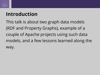 Introduction
This talk is about two graph data models
(RDF and Property Graphs), example of a
couple of Apache projects using such data
models, and a few lessons learned along the
way.
 