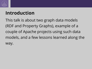 Introduction
This talk is about two graph data models
(RDF and Property Graphs), example of a
couple of Apache projects us...