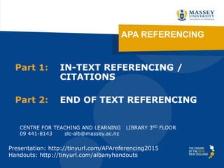 APA REFERENCING
Part 1: IN-TEXT REFERENCING /
CITATIONS
Part 2: END OF TEXT REFERENCING
CENTRE FOR TEACHING AND LEARNING LIBRARY 3RD FLOOR
09 441-8143 slc-alb@massey.ac.nz
Presentation: http://tinyurl.com/APAreferencing2015
Handouts: http://tinyurl.com/albanyhandouts
 