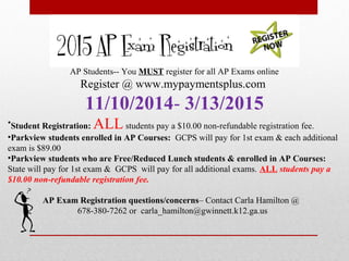 AP Students-- You MUST register for all AP Exams online
Register @ www.mypaymentsplus.com
11/10/2014- 3/13/2015
•Student Registration: ALLstudents pay a $10.00 non-refundable registration fee.
•Parkview students enrolled in AP Courses: GCPS will pay for 1st exam & each additional
exam is $89.00
•Parkview students who are Free/Reduced Lunch students & enrolled in AP Courses:
State will pay for 1st exam & GCPS will pay for all additional exams. ALL students pay a
$10.00 non-refundable registration fee.
AP Exam Registration questions/concerns– Contact Carla Hamilton @
678-380-7262 or carla_hamilton@gwinnett.k12.ga.us
 