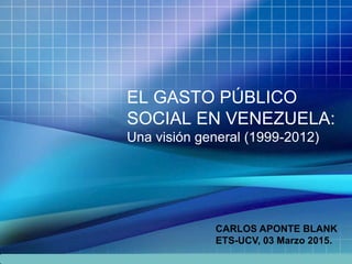 EL GASTO PÚBLICO
SOCIAL EN VENEZUELA:
Una visión general (1999-2012)
CARLOS APONTE BLANK
ETS-UCV, 03 Marzo 2015.
 