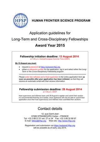 HUMAN FRONTIER SCIENCE PROGRAM
Application guidelines for
Long-Term and Cross-Disciplinary Fellowships
Award Year 2015
Fellowship initiation deadline: 13 August 2014
at 1:00 p.m. Central European Summer Time (CEST)
By 13 August you must:
 request a password at https://extranet.hfsp.org,
 obtain a reference number for the application: log in and select either the Long-
Term or the Cross-Disciplinary Fellowship program
*********************************************************************************************
Please enter two referees and a host supervisor in the online application form as
soon as possible after your application has been initiated, so that they will
receive an automatic email with their access information.
Fellowship submission deadline: 28 August 2014
at 1:00 p.m. CEST
Host supervisors and referees have until 28 August to register and submit their section.
It is recommended that they do it earlier, since applicants will only be able to submit their
application once their host supervisor(s) and referees have submitted their sections.
Contact details
12, quai Saint-Jean
67080 STRASBOURG Cedex – FRANCE
Tel: +33 3 88 21 51 ext. 27 or 34 Fax: +33 3 88 32 88 97
E-mail: fellow@hfsp.org Web site: http://www.hfsp.org
Registration and submission via https://extranet.hfsp.org
will be possible as of early July 2014.
 