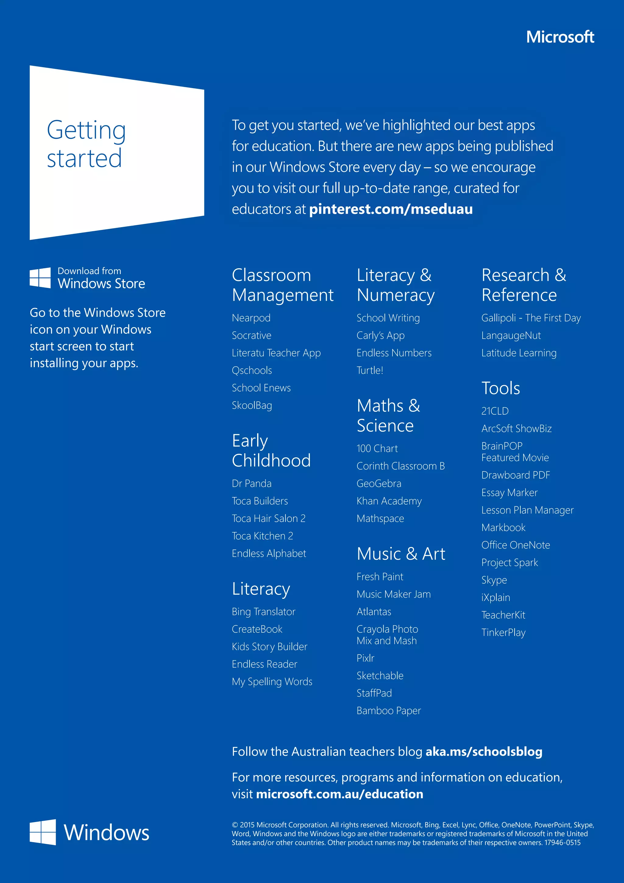 Follow the Australian teachers blog aka.ms/schoolsblog
For more resources, programs and information on education,
visit microsoft.com.au/education
Getting
started
Classroom
Management
Nearpod
Socrative
Literatu Teacher App
Qschools
School Enews
SkoolBag
Early
Childhood
Dr Panda
Toca Builders
Toca Hair Salon 2
Toca Kitchen 2
Endless Alphabet
Literacy
Bing Translator
CreateBook
Kids Story Builder
Endless Reader
My Spelling Words
Literacy &
Numeracy
School Writing
Carly’s App
Endless Numbers
Turtle!
Maths &
Science
100 Chart
Corinth Classroom B
GeoGebra
Khan Academy
Mathspace
Music & Art
Fresh Paint
Music Maker Jam
Atlantas
Crayola Photo
Mix and Mash
Pixlr
Sketchable
StaffPad
Bamboo Paper
Research &
Reference
Gallipoli - The First Day
LangaugeNut
Latitude Learning
Tools
21CLD
ArcSoft ShowBiz
BrainPOP
Featured Movie
Drawboard PDF
Essay Marker
Lesson Plan Manager
Markbook
Office OneNote
Project Spark
Skype
iXplain
TeacherKit
TinkerPlay
© 2015 Microsoft Corporation. All rights reserved. Microsoft, Bing, Excel, Lync, Office, OneNote, PowerPoint, Skype,
Word, Windows and the Windows logo are either trademarks or registered trademarks of Microsoft in the United
States and/or other countries. Other product names may be trademarks of their respective owners. 17946-0515
To get you started, we’ve highlighted our best apps
for education. But there are new apps being published
in our Windows Store every day – so we encourage
you to visit our full up-to-date range, curated for
educators at pinterest.com/mseduau
Go to the Windows Store
icon on your Windows
start screen to start
installing your apps.
 