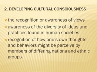 2. DEVELOPING CULTURAL CONSCIOUSNESS
 the recognition or awareness of views
 awareness of the diversity of ideas and
practices found in human societies
 recognition of how one’s own thoughts
and behaviors might be perceive by
members of differing nations and ethnic
groups.
 
