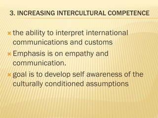 3. INCREASING INTERCULTURAL COMPETENCE
 the ability to interpret international
communications and customs
 Emphasis is on empathy and
communication.
 goal is to develop self awareness of the
culturally conditioned assumptions
 