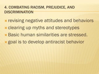 4. COMBATING RACISM, PREJUDICE, AND
DISCRIMINATION
 revising negative attitudes and behaviors
 clearing up myths and stereotypes
 Basic human similarities are stressed.
 goal is to develop antiracist behavior
 