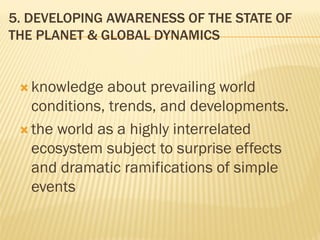 5. DEVELOPING AWARENESS OF THE STATE OF
THE PLANET & GLOBAL DYNAMICS
 knowledge about prevailing world
conditions, trends, and developments.
 the world as a highly interrelated
ecosystem subject to surprise effects
and dramatic ramifications of simple
events
 