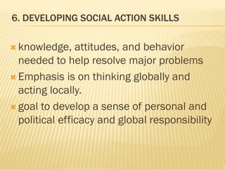 6. DEVELOPING SOCIAL ACTION SKILLS
 knowledge, attitudes, and behavior
needed to help resolve major problems
 Emphasis is on thinking globally and
acting locally.
 goal to develop a sense of personal and
political efficacy and global responsibility
 