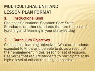 MULTICULTURAL UNIT AND
LESSON PLAN FORMAT
1. Instructional Goal
Cite specific National Common Core State
Standards, or other standards that are the basis for
teaching and learning in your state/setting
2. Curriculum Objectives
Cite specific learning objectives. What are students
expected to know and be able to do as a result of
their engagement in this lesson or set of lessons.
Use verbs that require students to participate at as
high a level of critical thinking as possible.
 