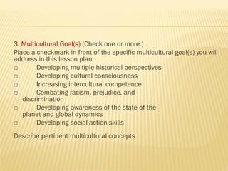 3. Multicultural Goal(s) (Check one or more.)
Place a checkmark in front of the specific multicultural goal(s) you will
address in this lesson plan.
□ Developing multiple historical perspectives
□ Developing cultural consciousness
□ Increasing intercultural competence
□ Combating racism, prejudice, and
discrimination
□ Developing awareness of the state of the
planet and global dynamics
□ Developing social action skills
Describe pertinent multicultural concepts
 