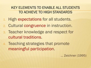 KEY ELEMENTS TO ENABLE ALL STUDENTS
TO ACHIEVE TO HIGH STANDARDS
1. High expectations for all students.
2. Cultural congruence in instruction.
3. Teacher knowledge and respect for
cultural traditions.
4. Teaching strategies that promote
meaningful participation.
… Zeichner (1995)
 