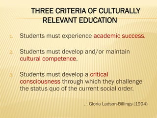 THREE CRITERIA OF CULTURALLY
RELEVANT EDUCATION
1. Students must experience academic success.
2. Students must develop and/or maintain
cultural competence.
3. Students must develop a critical
consciousness through which they challenge
the status quo of the current social order.
… Gloria Ladson-Billings (1994)
 