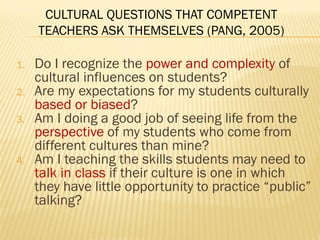 CULTURAL QUESTIONS THAT COMPETENT
TEACHERS ASK THEMSELVES (PANG, 2005)
1. Do I recognize the power and complexity of
cultural influences on students?
2. Are my expectations for my students culturally
based or biased?
3. Am I doing a good job of seeing life from the
perspective of my students who come from
different cultures than mine?
4. Am I teaching the skills students may need to
talk in class if their culture is one in which
they have little opportunity to practice “public”
talking?
 