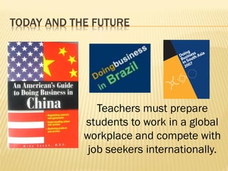 TODAY AND THE FUTURE
Teachers must prepare
students to work in a global
workplace and compete with
job seekers internationally.
 