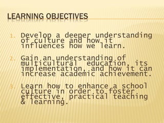 LEARNING OBJECTIVES
1. Develop a deeper understanding
of culture and how it
influences how we learn.
2. Gain an understanding of
multicultural education, its
implementation, and how it can
increase academic achievement.
3. Learn how to enhance a school
culture in order to foster
effective, practical teaching
& learning.
 