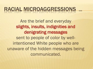 RACIAL MICROAGGRESSIONS …
Are the brief and everyday
slights, insults, indignities and
denigrating messages
sent to people of color by well-
intentioned White people who are
unaware of the hidden messages being
communicated.
 