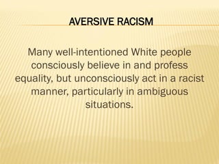 AVERSIVE RACISM
Many well-intentioned White people
consciously believe in and profess
equality, but unconsciously act in a racist
manner, particularly in ambiguous
situations.
 