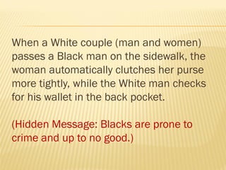 When a White couple (man and women)
passes a Black man on the sidewalk, the
woman automatically clutches her purse
more tightly, while the White man checks
for his wallet in the back pocket.
(Hidden Message: Blacks are prone to
crime and up to no good.)
 
