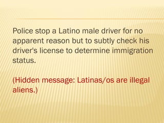 Police stop a Latino male driver for no
apparent reason but to subtly check his
driver's license to determine immigration
status.
(Hidden message: Latinas/os are illegal
aliens.)
 