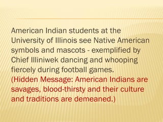American Indian students at the
University of Illinois see Native American
symbols and mascots - exemplified by
Chief Illiniwek dancing and whooping
fiercely during football games.
(Hidden Message: American Indians are
savages, blood-thirsty and their culture
and traditions are demeaned.)
 