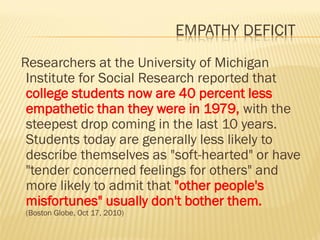 EMPATHY DEFICIT
Researchers at the University of Michigan
Institute for Social Research reported that
college students now are 40 percent less
empathetic than they were in 1979, with the
steepest drop coming in the last 10 years.
Students today are generally less likely to
describe themselves as "soft-hearted" or have
"tender concerned feelings for others" and
more likely to admit that "other people's
misfortunes" usually don't bother them.
(Boston Globe, Oct 17, 2010)
 