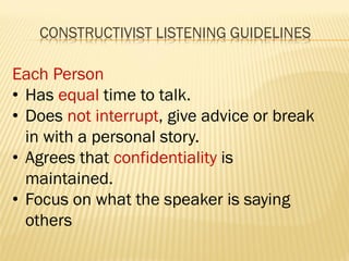 CONSTRUCTIVIST LISTENING GUIDELINES
Each Person
• Has equal time to talk.
• Does not interrupt, give advice or break
in with a personal story.
• Agrees that confidentiality is
maintained.
• Focus on what the speaker is saying
others
 