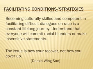 FACILITATING CONDITIONS/STRATEGIES
Becoming culturally skilled and competent in
facilitating difficult dialogues on race is a
constant lifelong journey. Understand that
everyone will commit racial blunders or make
insensitive statements.
The issue is how your recover, not how you
cover up.
(Derald Wing Sue)
 