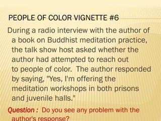 PEOPLE OF COLOR VIGNETTE #6
During a radio interview with the author of
a book on Buddhist meditation practice,
the talk show host asked whether the
author had attempted to reach out
to people of color. The author responded
by saying, "Yes, I'm offering the
meditation workshops in both prisons
and juvenile halls."
Question : Do you see any problem with the
 