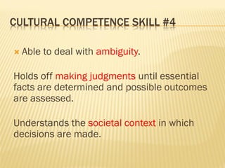 CULTURAL COMPETENCE SKILL #4
 Able to deal with ambiguity.
Holds off making judgments until essential
facts are determined and possible outcomes
are assessed.
Understands the societal context in which
decisions are made.
 