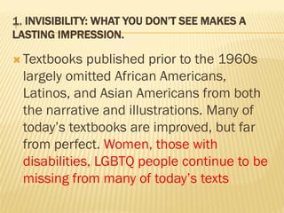 1. INVISIBILITY: WHAT YOU DON’T SEE MAKES A
LASTING IMPRESSION.
 Textbooks published prior to the 1960s
largely omitted African Americans,
Latinos, and Asian Americans from both
the narrative and illustrations. Many of
today’s textbooks are improved, but far
from perfect. Women, those with
disabilities, LGBTQ people continue to be
missing from many of today’s texts
 