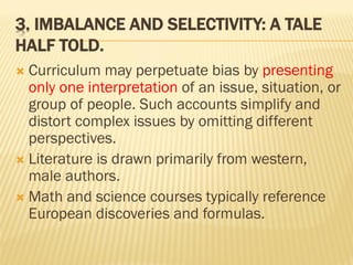 3. IMBALANCE AND SELECTIVITY: A TALE
HALF TOLD.
 Curriculum may perpetuate bias by presenting
only one interpretation of an issue, situation, or
group of people. Such accounts simplify and
distort complex issues by omitting different
perspectives.
 Literature is drawn primarily from western,
male authors.
 Math and science courses typically reference
European discoveries and formulas.
 