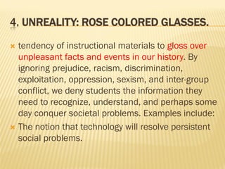 4. UNREALITY: ROSE COLORED GLASSES.
 tendency of instructional materials to gloss over
unpleasant facts and events in our history. By
ignoring prejudice, racism, discrimination,
exploitation, oppression, sexism, and inter-group
conflict, we deny students the information they
need to recognize, understand, and perhaps some
day conquer societal problems. Examples include:
 The notion that technology will resolve persistent
social problems.
 