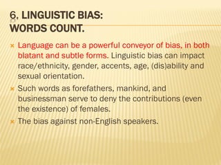 6. LINGUISTIC BIAS:
WORDS COUNT.
 Language can be a powerful conveyor of bias, in both
blatant and subtle forms. Linguistic bias can impact
race/ethnicity, gender, accents, age, (dis)ability and
sexual orientation.
 Such words as forefathers, mankind, and
businessman serve to deny the contributions (even
the existence) of females.
 The bias against non-English speakers.
 