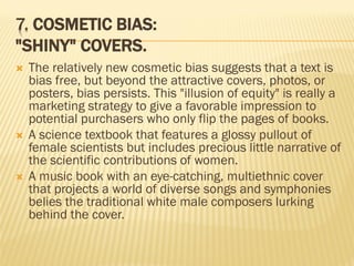 7. COSMETIC BIAS:
"SHINY" COVERS.
 The relatively new cosmetic bias suggests that a text is
bias free, but beyond the attractive covers, photos, or
posters, bias persists. This "illusion of equity" is really a
marketing strategy to give a favorable impression to
potential purchasers who only flip the pages of books.
 A science textbook that features a glossy pullout of
female scientists but includes precious little narrative of
the scientific contributions of women.
 A music book with an eye-catching, multiethnic cover
that projects a world of diverse songs and symphonies
belies the traditional white male composers lurking
behind the cover.
 
